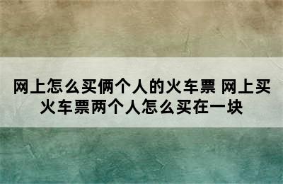 网上怎么买俩个人的火车票 网上买火车票两个人怎么买在一块